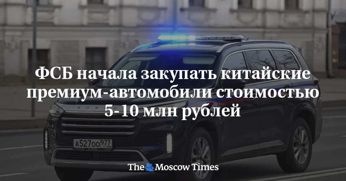 The FSB began purchasing Chinese premium cars worth 5-10 million rubles – Russian Service of The Moscow Times