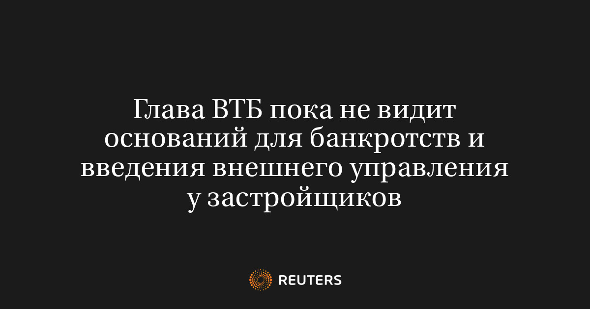Глава ВТБ пока не видит оснований для банкротств и введения внешнего управления у застройщиков